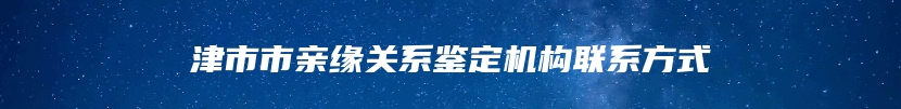 津市市亲缘关系鉴定机构联系方式