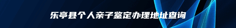 乐亭县个人亲子鉴定办理地址查询