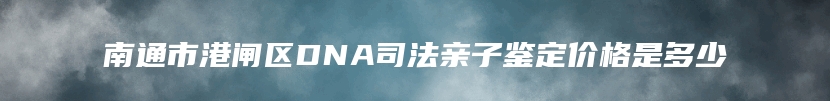 南通市港闸区DNA司法亲子鉴定价格是多少