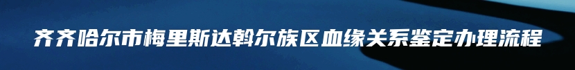 齐齐哈尔市梅里斯达斡尔族区血缘关系鉴定办理流程
