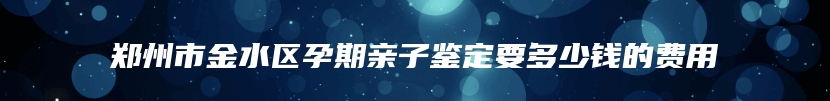 郑州市金水区孕期亲子鉴定要多少钱的费用