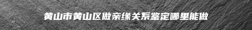 黄山市黄山区做亲缘关系鉴定哪里能做