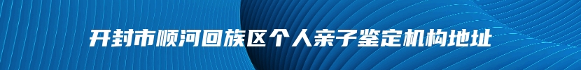 开封市顺河回族区个人亲子鉴定机构地址