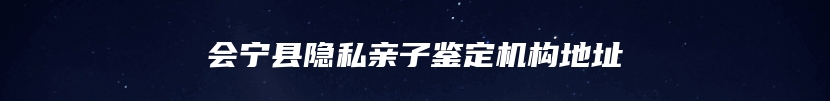 会宁县隐私亲子鉴定机构地址