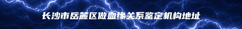 长沙市岳麓区做血缘关系鉴定机构地址