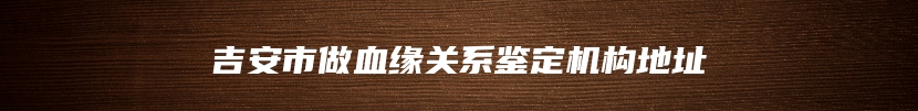 吉安市做血缘关系鉴定机构地址