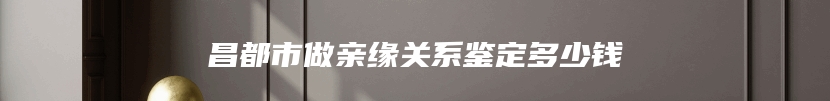 昌都市做亲缘关系鉴定多少钱