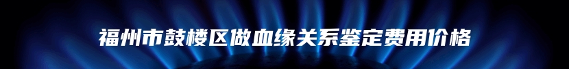 福州市鼓楼区做血缘关系鉴定费用价格