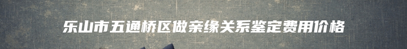 乐山市五通桥区做亲缘关系鉴定费用价格