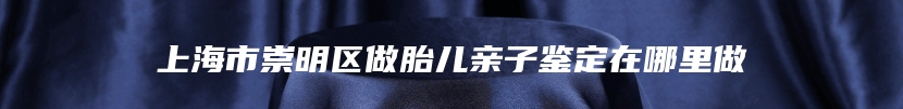 上海市崇明区做胎儿亲子鉴定在哪里做