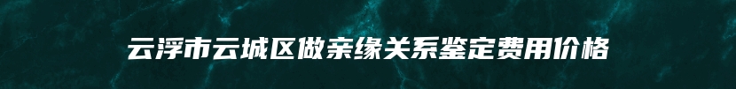 云浮市云城区做亲缘关系鉴定费用价格