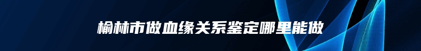 榆林市做血缘关系鉴定哪里能做