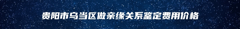 贵阳市乌当区做亲缘关系鉴定费用价格