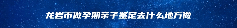 龙岩市做孕期亲子鉴定去什么地方做