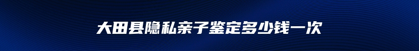 大田县隐私亲子鉴定多少钱一次