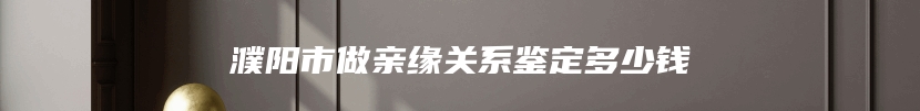 濮阳市做亲缘关系鉴定多少钱