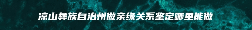 凉山彝族自治州做亲缘关系鉴定哪里能做