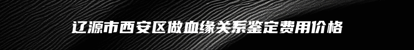 辽源市西安区做血缘关系鉴定费用价格