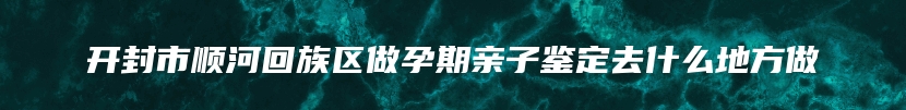 开封市顺河回族区做孕期亲子鉴定去什么地方做