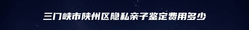三门峡市陕州区隐私亲子鉴定费用多少