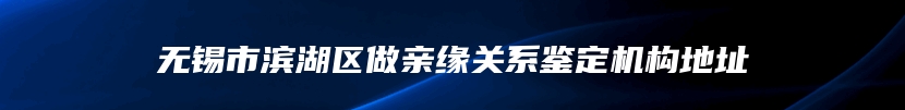 无锡市滨湖区做亲缘关系鉴定机构地址