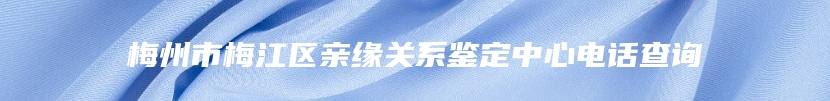 梅州市梅江区亲缘关系鉴定中心电话查询