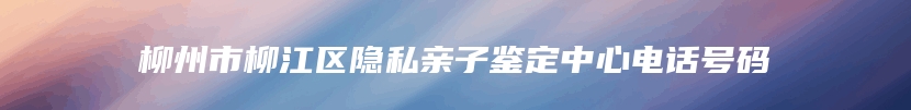 柳州市柳江区隐私亲子鉴定中心电话号码