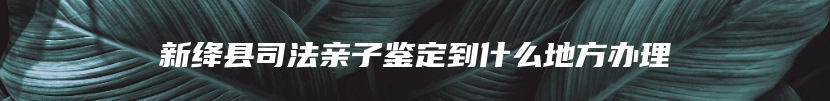 新绛县司法亲子鉴定到什么地方办理