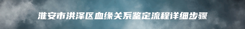 淮安市洪泽区血缘关系鉴定流程详细步骤