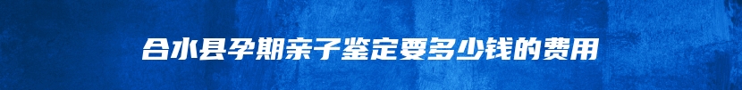 合水县孕期亲子鉴定要多少钱的费用