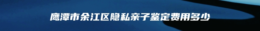 鹰潭市余江区隐私亲子鉴定费用多少