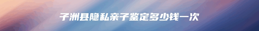 子洲县隐私亲子鉴定多少钱一次