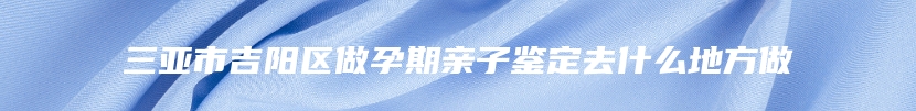 三亚市吉阳区做孕期亲子鉴定去什么地方做