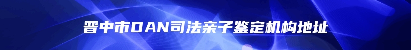 晋中市DAN司法亲子鉴定机构地址