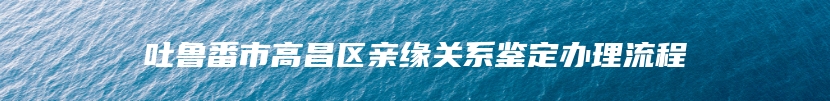 吐鲁番市高昌区亲缘关系鉴定办理流程