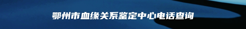 鄂州市血缘关系鉴定中心电话查询