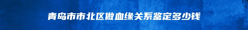 青岛市市北区做血缘关系鉴定多少钱