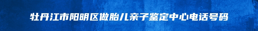 牡丹江市阳明区做胎儿亲子鉴定中心电话号码