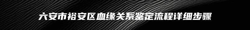 六安市裕安区血缘关系鉴定流程详细步骤