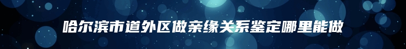 哈尔滨市道外区做亲缘关系鉴定哪里能做