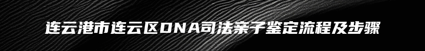 连云港市连云区DNA司法亲子鉴定流程及步骤