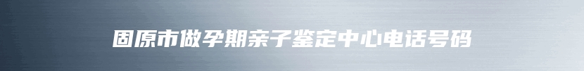 固原市做孕期亲子鉴定中心电话号码