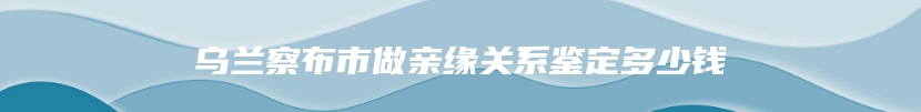 乌兰察布市做亲缘关系鉴定多少钱