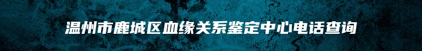 温州市鹿城区血缘关系鉴定中心电话查询