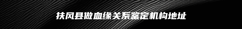 扶风县做血缘关系鉴定机构地址