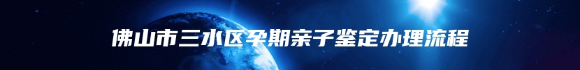 佛山市三水区孕期亲子鉴定办理流程