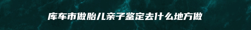 库车市做胎儿亲子鉴定去什么地方做