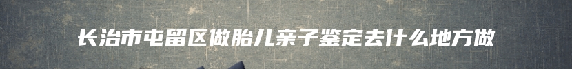 长治市屯留区做胎儿亲子鉴定去什么地方做