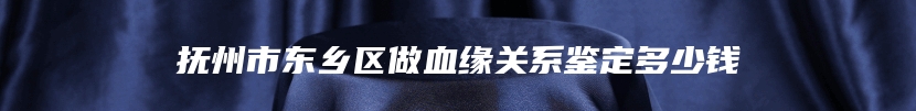 抚州市东乡区做血缘关系鉴定多少钱