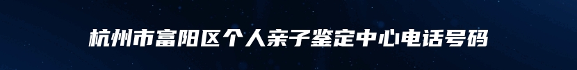 杭州市富阳区个人亲子鉴定中心电话号码